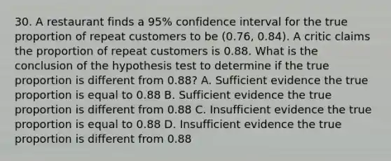 30. A restaurant finds a 95% confidence interval for the true proportion of repeat customers to be (0.76, 0.84). A critic claims the proportion of repeat customers is 0.88. What is the conclusion of the hypothesis test to determine if the true proportion is different from 0.88? A. Sufficient evidence the true proportion is equal to 0.88 B. Sufficient evidence the true proportion is different from 0.88 C. Insufficient evidence the true proportion is equal to 0.88 D. Insufficient evidence the true proportion is different from 0.88