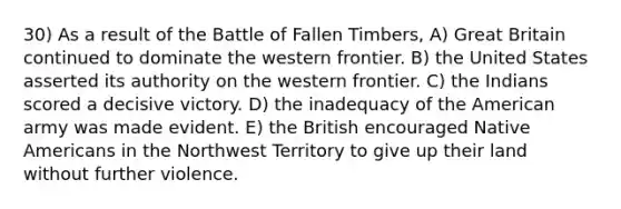 30) As a result of the Battle of Fallen Timbers, A) Great Britain continued to dominate the western frontier. B) the United States asserted its authority on the western frontier. C) the Indians scored a decisive victory. D) the inadequacy of the American army was made evident. E) the British encouraged Native Americans in the Northwest Territory to give up their land without further violence.