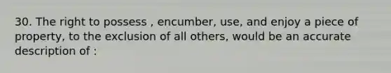 30. The right to possess , encumber, use, and enjoy a piece of property, to the exclusion of all others, would be an accurate description of :