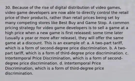 30. Because of the rise of digital distribution of video games, video game developers are now able to directly control the retail price of their products, rather than retail prices being set by many competing stores like Best Buy and Game Stop. A common pricing strategy for video game developers is to sell a game at a high price when a new game is first released; some time later (usually a year or more after release), they will offer the same game at a discount. This is an example of: a. A two-part tariff, which is a form of second-degree price discrimination. b. A two-part tariff, which is a form of third-degree price discrimination. c. Intertemporal Price Discrimination, which is a form of second-degree price discrimination. d. Intertemporal Price Discrimination, which is a form of third-degree price discrimination.