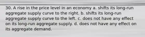 30. A rise in the price level in an economy a. shifts its long-run aggregate supply curve to the right. b. shifts its long-run aggregate supply curve to the left. c. does not have any effect on its long-run aggregate supply. d. does not have any effect on its aggregate demand.