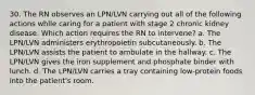 30. The RN observes an LPN/LVN carrying out all of the following actions while caring for a patient with stage 2 chronic kidney disease. Which action requires the RN to intervene? a. The LPN/LVN administers erythropoietin subcutaneously. b. The LPN/LVN assists the patient to ambulate in the hallway. c. The LPN/LVN gives the iron supplement and phosphate binder with lunch. d. The LPN/LVN carries a tray containing low-protein foods into the patient's room.