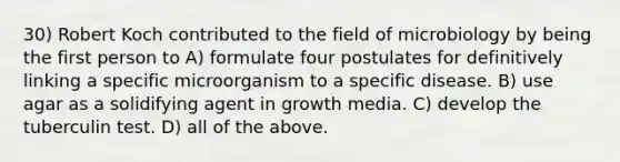 30) Robert Koch contributed to the field of microbiology by being the first person to A) formulate four postulates for definitively linking a specific microorganism to a specific disease. B) use agar as a solidifying agent in growth media. C) develop the tuberculin test. D) all of the above.