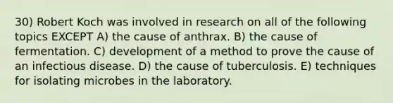 30) Robert Koch was involved in research on all of the following topics EXCEPT A) the cause of anthrax. B) the cause of fermentation. C) development of a method to prove the cause of an infectious disease. D) the cause of tuberculosis. E) techniques for isolating microbes in the laboratory.