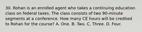 30. Rohan is an enrolled agent who takes a continuing education class on federal taxes. The class consists of two 90-minute segments at a conference. How many CE hours will be credited to Rohan for the course? A. One. B. Two. C. Three. D. Four.