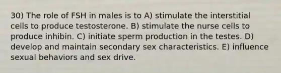 30) The role of FSH in males is to A) stimulate the interstitial cells to produce testosterone. B) stimulate the nurse cells to produce inhibin. C) initiate sperm production in the testes. D) develop and maintain secondary sex characteristics. E) influence sexual behaviors and sex drive.