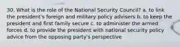 30. What is the role of the National Security Council? a. to link the president's foreign and military policy advisers b. to keep the president and first family secure c. to administer the armed forces d. to provide the president with national security policy advice from the opposing party's perspective