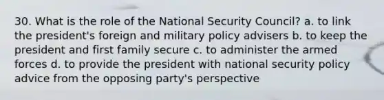 30. What is the role of the National Security Council? a. to link the president's foreign and military policy advisers b. to keep the president and first family secure c. to administer the armed forces d. to provide the president with national security policy advice from the opposing party's perspective