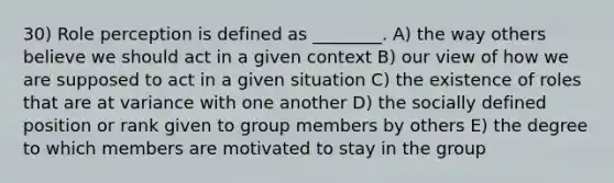 30) Role perception is defined as ________. A) the way others believe we should act in a given context B) our view of how we are supposed to act in a given situation C) the existence of roles that are at variance with one another D) the socially defined position or rank given to group members by others E) the degree to which members are motivated to stay in the group