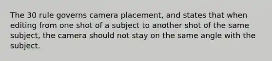 The 30 rule governs camera placement, and states that when editing from one shot of a subject to another shot of the same subject, the camera should not stay on the same angle with the subject.