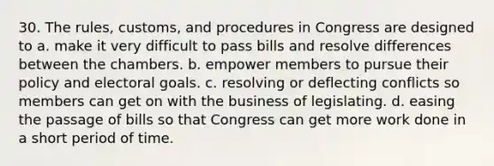 30. The rules, customs, and procedures in Congress are designed to a. make it very difficult to pass bills and resolve differences between the chambers. b. empower members to pursue their policy and electoral goals. c. resolving or deflecting conflicts so members can get on with the business of legislating. d. easing the passage of bills so that Congress can get more work done in a short period of time.