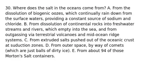 30. Where does the salt in the oceans come from? A. From the dissolution of biogenic oozes, which continually rain down from the surface waters, providing a constant source of sodium and chloride. B. From dissolution of continental rocks into freshwater streams and rivers, which empty into the sea, and from outgassing via terrestrial volcanoes and mid-ocean ridge systems. C. From extruded salts pushed out of the oceanic crust at suduction zones. D. From outer space, by way of comets (which are just balls of dirty ice). E. From about 94 of those Morton's Salt containers.