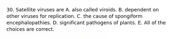 30. Satellite viruses are A. also called viroids. B. dependent on other viruses for replication. C. the cause of spongiform encephalopathies. D. significant pathogens of plants. E. All of the choices are correct.