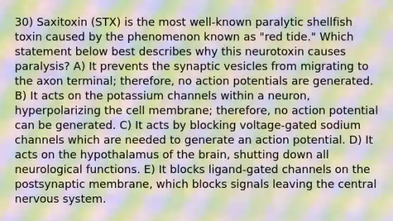 30) Saxitoxin (STX) is the most well-known paralytic shellfish toxin caused by the phenomenon known as "red tide." Which statement below best describes why this neurotoxin causes paralysis? A) It prevents the synaptic vesicles from migrating to the axon terminal; therefore, no action potentials are generated. B) It acts on the potassium channels within a neuron, hyperpolarizing the cell membrane; therefore, no action potential can be generated. C) It acts by blocking voltage-gated sodium channels which are needed to generate an action potential. D) It acts on the hypothalamus of the brain, shutting down all neurological functions. E) It blocks ligand-gated channels on the postsynaptic membrane, which blocks signals leaving the central nervous system.