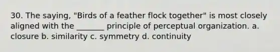 30. The saying, "Birds of a feather flock together" is most closely aligned with the _______ principle of perceptual organization. a. closure b. similarity c. symmetry d. continuity