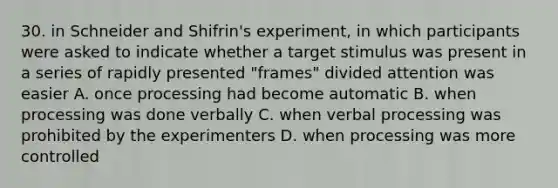 30. in Schneider and Shifrin's experiment, in which participants were asked to indicate whether a target stimulus was present in a series of rapidly presented "frames" divided attention was easier A. once processing had become automatic B. when processing was done verbally C. when verbal processing was prohibited by the experimenters D. when processing was more controlled