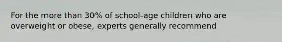 For the more than 30% of school-age children who are overweight or obese, experts generally recommend