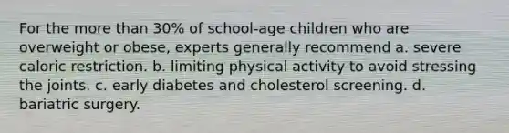 For the more than 30% of school-age children who are overweight or obese, experts generally recommend a. severe caloric restriction. b. limiting physical activity to avoid stressing the joints. c. early diabetes and cholesterol screening. d. bariatric surgery.