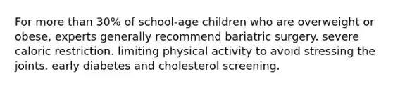 For more than 30% of school-age children who are overweight or obese, experts generally recommend bariatric surgery. severe caloric restriction. limiting physical activity to avoid stressing the joints. early diabetes and cholesterol screening.