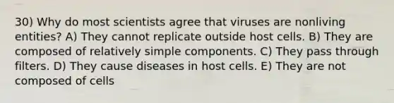 30) Why do most scientists agree that viruses are nonliving entities? A) They cannot replicate outside host cells. B) They are composed of relatively simple components. C) They pass through filters. D) They cause diseases in host cells. E) They are not composed of cells