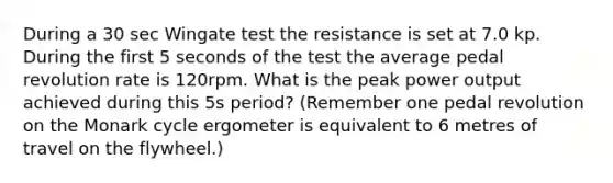 During a 30 sec Wingate test the resistance is set at 7.0 kp. During the first 5 seconds of the test the average pedal revolution rate is 120rpm. What is the peak power output achieved during this 5s period? (Remember one pedal revolution on the Monark cycle ergometer is equivalent to 6 metres of travel on the flywheel.)