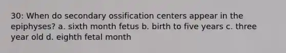 30: When do secondary ossification centers appear in the epiphyses? a. sixth month fetus b. birth to five years c. three year old d. eighth fetal month