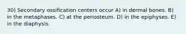 30) Secondary ossification centers occur A) in dermal bones. B) in the metaphases. C) at the periosteum. D) in the epiphyses. E) in the diaphysis.