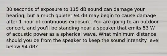 30 seconds of exposure to 115 dB sound can damage your hearing, but a much quieter 94 dB may begin to cause damage after 1 hour of continuous exposure. You are going to an outdoor concert, and you'll be standing near a speaker that emits 53 W of acoustic power as a spherical wave. What minimum distance should you be from the speaker to keep the sound intensity level below 94 dB?