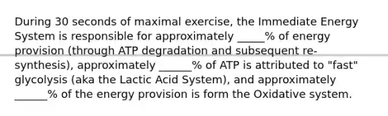 During 30 seconds of maximal exercise, the Immediate Energy System is responsible for approximately _____% of energy provision (through ATP degradation and subsequent re-synthesis), approximately ______% of ATP is attributed to "fast" glycolysis (aka the Lactic Acid System), and approximately ______% of the energy provision is form the Oxidative system.