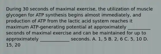 During 30 seconds of maximal exercise, the utilization of muscle glycogen for ATP synthesis begins almost immediately, and production of ATP from the lactic acid system reaches it maximum ATP-generating potential at approximately __________ seconds of maximal exercise and can be maintained for up to approximately _____________ seconds. A. 1, 5 B. 2, 6 C. 5, 10 D. 15, 20