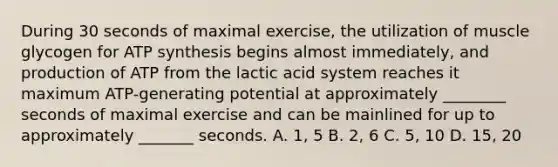 During 30 seconds of maximal exercise, the utilization of muscle glycogen for ATP synthesis begins almost immediately, and production of ATP from the lactic acid system reaches it maximum ATP-generating potential at approximately ________ seconds of maximal exercise and can be mainlined for up to approximately _______ seconds. A. 1, 5 B. 2, 6 C. 5, 10 D. 15, 20