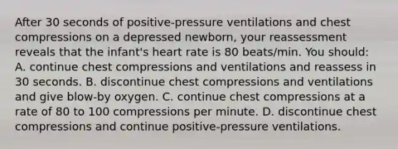 After 30 seconds of positive-pressure ventilations and chest compressions on a depressed newborn, your reassessment reveals that the infant's heart rate is 80 beats/min. You should: A. continue chest compressions and ventilations and reassess in 30 seconds. B. discontinue chest compressions and ventilations and give blow-by oxygen. C. continue chest compressions at a rate of 80 to 100 compressions per minute. D. discontinue chest compressions and continue positive-pressure ventilations.