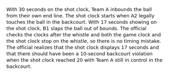 With 30 seconds on the shot clock, Team A inbounds the ball from their own end line. The shot clock starts when A2 legally touches the ball in the backcourt. With 17 seconds showing on the shot clock, B1 slaps the ball out of bounds. The official checks the clocks after the whistle and both the game clock and the shot clock stop on the whistle, so there is no timing mistake. The official realizes that the shot clock displays 17 seconds and that there should have been a 10-second backcourt violation when the shot clock reached 20 with Team A still in control in the backcourt.