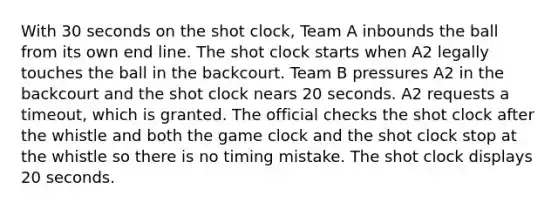 With 30 seconds on the shot clock, Team A inbounds the ball from its own end line. The shot clock starts when A2 legally touches the ball in the backcourt. Team B pressures A2 in the backcourt and the shot clock nears 20 seconds. A2 requests a timeout, which is granted. The official checks the shot clock after the whistle and both the game clock and the shot clock stop at the whistle so there is no timing mistake. The shot clock displays 20 seconds.