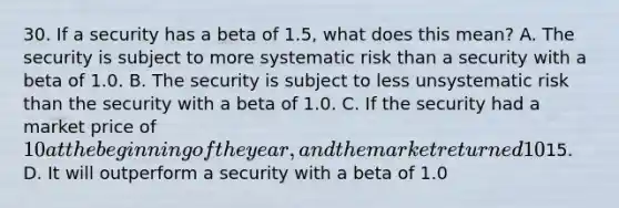 30. If a security has a beta of 1.5, what does this mean? A. The security is subject to more systematic risk than a security with a beta of 1.0. B. The security is subject to less unsystematic risk than the security with a beta of 1.0. C. If the security had a market price of 10 at the beginning of the year, and the market returned 10% over the year, we can expect that the stock will now be priced at15. D. It will outperform a security with a beta of 1.0