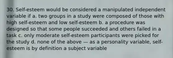 30. Self-esteem would be considered a manipulated independent variable if a. two groups in a study were composed of those with high self-esteem and low self-esteem b. a procedure was designed so that some people succeeded and others failed in a task c. only moderate self-esteem participants were picked for the study d. none of the above — as a personality variable, self-esteem is by definition a subject variable