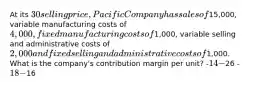 At its 30 selling price, Pacific Company has sales of15,000, variable manufacturing costs of 4,000, fixed manufacturing costs of1,000, variable selling and administrative costs of 2,000 and fixed selling and administrative costs of1,000. What is the company's contribution margin per unit? -14 -26 -18 -16