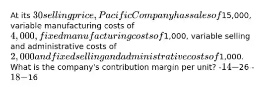 At its 30 selling price, Pacific Company has sales of15,000, variable manufacturing costs of 4,000, fixed manufacturing costs of1,000, variable selling and administrative costs of 2,000 and fixed selling and administrative costs of1,000. What is the company's contribution margin per unit? -14 -26 -18 -16