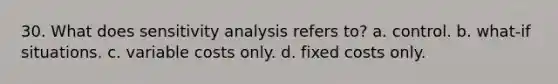 30. What does sensitivity analysis refers to? a. control. b. what-if situations. c. variable costs only. d. fixed costs only.