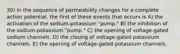 30) In the sequence of permeability changes for a complete action potential, the first of these events that occurs is A) the activation of the sodium-potassium "pump." B) the inhibition of the sodium-potassium "pump." C) the opening of voltage-gated sodium channels. D) the closing of voltage-gated potassium channels. E) the opening of voltage-gated potassium channels.