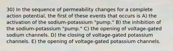 30) In the sequence of permeability changes for a complete action potential, the first of these events that occurs is A) the activation of the sodium-potassium "pump." B) the inhibition of the sodium-potassium "pump." C) the opening of voltage-gated sodium channels. D) the closing of voltage-gated potassium channels. E) the opening of voltage-gated potassium channels.