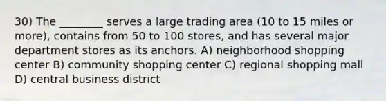 30) The ________ serves a large trading area (10 to 15 miles or more), contains from 50 to 100 stores, and has several major department stores as its anchors. A) neighborhood shopping center B) community shopping center C) regional shopping mall D) central business district