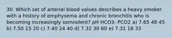 30. Which set of arterial blood values describes a heavy smoker with a history of emphysema and chronic bronchitis who is becoming increasingly somnolent? pH HCO3- PCO2 a) 7.65 48 45 b) 7.50 15 20 c) 7.40 24 40 d) 7.32 30 60 e) 7.31 16 33