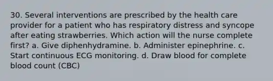 30. Several interventions are prescribed by the health care provider for a patient who has respiratory distress and syncope after eating strawberries. Which action will the nurse complete first? a. Give diphenhydramine. b. Administer epinephrine. c. Start continuous ECG monitoring. d. Draw blood for complete blood count (CBC)