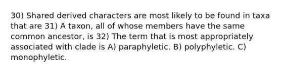 30) Shared derived characters are most likely to be found in taxa that are 31) A taxon, all of whose members have the same common ancestor, is 32) The term that is most appropriately associated with clade is A) paraphyletic. B) polyphyletic. C) monophyletic.