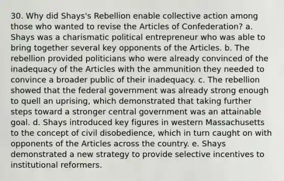 30. Why did Shays's Rebellion enable <a href='https://www.questionai.com/knowledge/kjgS3J1KEt-collective-action' class='anchor-knowledge'>collective action</a> among those who wanted to revise <a href='https://www.questionai.com/knowledge/k5NDraRCFC-the-articles-of-confederation' class='anchor-knowledge'>the articles of confederation</a>? a. Shays was a charismatic political entrepreneur who was able to bring together several key opponents of the Articles. b. The rebellion provided politicians who were already convinced of the inadequacy of the Articles with the ammunition they needed to convince a broader public of their inadequacy. c. The rebellion showed that the federal government was already strong enough to quell an uprising, which demonstrated that taking further steps toward a stronger central government was an attainable goal. d. Shays introduced key figures in western Massachusetts to the concept of <a href='https://www.questionai.com/knowledge/kAyVhjLpnc-civil-disobedience' class='anchor-knowledge'>civil disobedience</a>, which in turn caught on with opponents of the Articles across the country. e. Shays demonstrated a new strategy to provide selective incentives to institutional reformers.