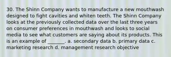 30. The Shinn Company wants to manufacture a new mouthwash designed to fight cavities and whiten teeth. The Shinn Company looks at the previously collected data over the last three years on consumer preferences in mouthwash and looks to social media to see what customers are saying about its products. This is an example of _______. a. secondary data b. primary data c. marketing research d. management research objective