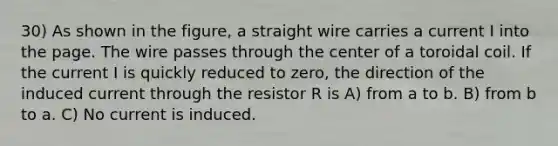 30) As shown in the figure, a straight wire carries a current I into the page. The wire passes through the center of a toroidal coil. If the current I is quickly reduced to zero, the direction of the induced current through the resistor R is A) from a to b. B) from b to a. C) No current is induced.