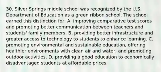 30. Silver Springs middle school was recognized by the U.S. Department of Education as a green ribbon school. The school earned this distinction for: A. improving comparative test scores and promoting better communication between teachers and students' family members. B. providing better infrastructure and greater access to technology to students to enhance learning. C. promoting environmental and sustainable education, offering healthier environments with clean air and water, and promoting outdoor activities. D. providing a good education to economically disadvantaged students at affordable prices.