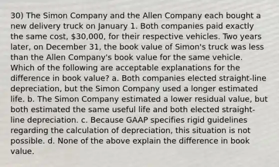 30) The Simon Company and the Allen Company each bought a new delivery truck on January 1. Both companies paid exactly the same cost, 30,000, for their respective vehicles. Two years later, on December 31, the book value of Simon's truck was less than the Allen Company's book value for the same vehicle. Which of the following are acceptable explanations for the difference in book value? a. Both companies elected straight-line depreciation, but the Simon Company used a longer estimated life. b. The Simon Company estimated a lower residual value, but both estimated the same useful life and both elected straight-line depreciation. c. Because GAAP specifies rigid guidelines regarding the calculation of depreciation, this situation is not possible. d. None of the above explain the difference in book value.